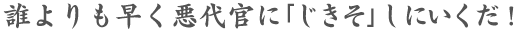 誰よりも早く悪代官に「じきそ」しにいくだ!